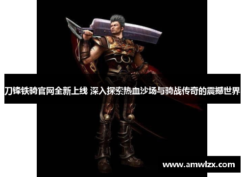 刀锋铁骑官网全新上线 深入探索热血沙场与骑战传奇的震撼世界